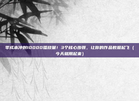 零成本冲刺10000播放量！3个核心步骤，让你的作品数据起飞（今天就用起来）