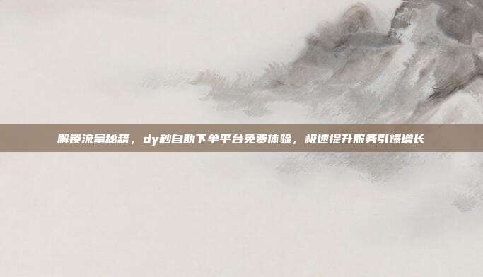 解锁流量秘籍，dy秒自助下单平台免费体验，极速提升服务引爆增长