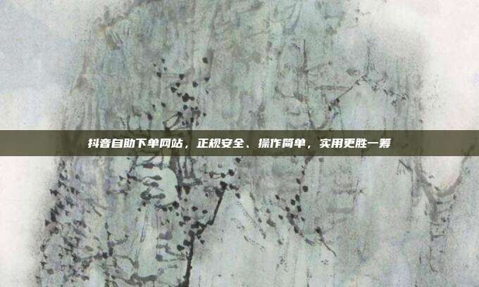 抖音自助下单网站，正规安全、操作简单，实用更胜一筹