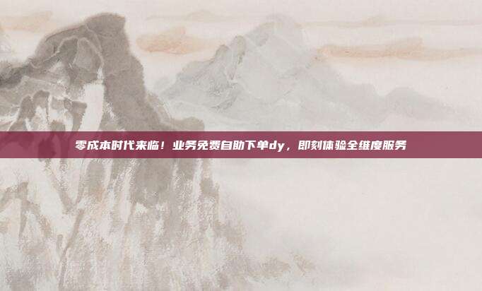 零成本时代来临！业务免费自助下单dy，即刻体验全维度服务