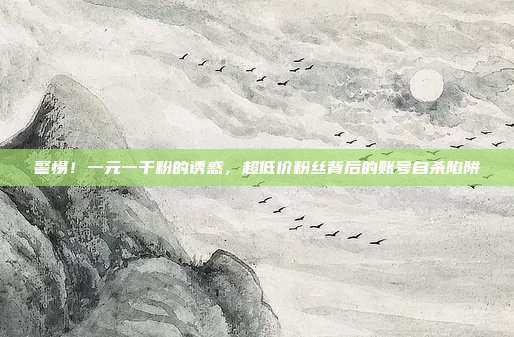 警惕！一元一千粉的诱惑，超低价粉丝背后的账号自杀陷阱