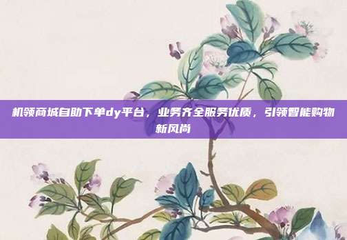 机领商城自助下单dy平台，业务齐全服务优质，引领智能购物新风尚