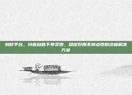 蚂蚁平台，抖音自助下单卖赞，稳定好用不掉点赞的终极解决方案