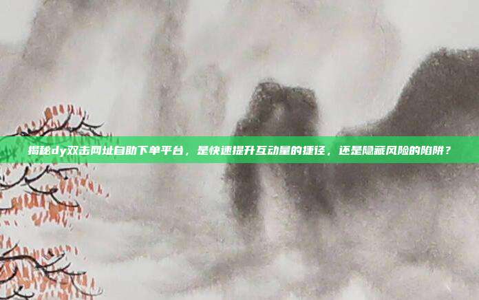 揭秘dy双击网址自助下单平台，是快速提升互动量的捷径，还是隐藏风险的陷阱？