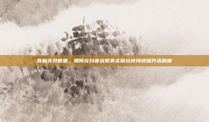 告别无效数据，如何在抖音获取真实粉丝并持续提升活跃度