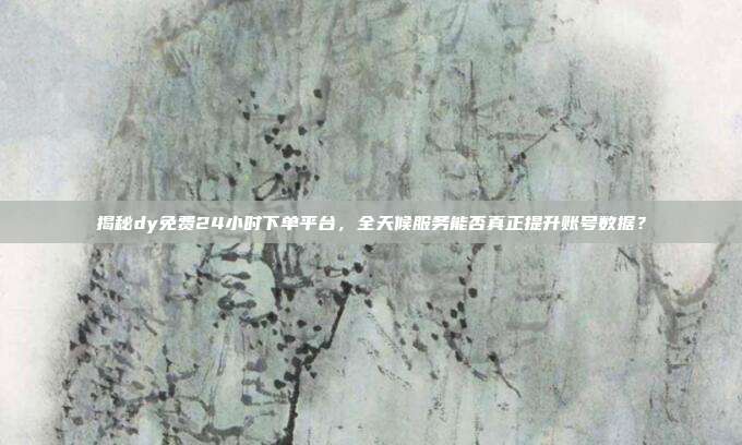 揭秘dy免费24小时下单平台,全天候服务能否真正提升账号数据?