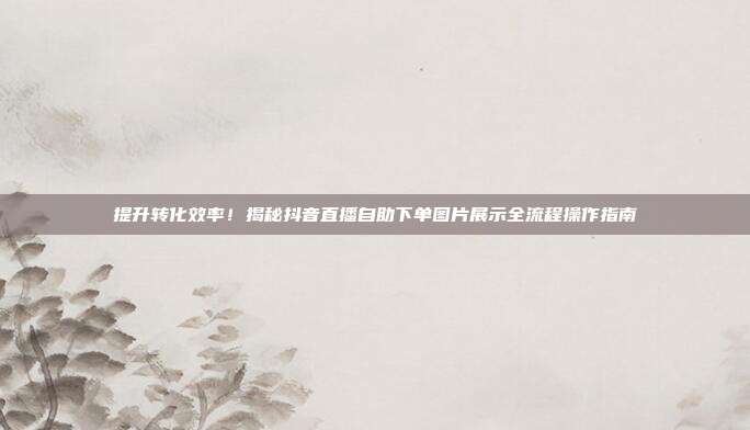 提升转化效率！揭秘抖音直播自助下单图片展示全流程操作指南