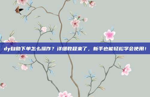 dy自助下单怎么操作?详细教程来了,新手也能轻松学会使用!