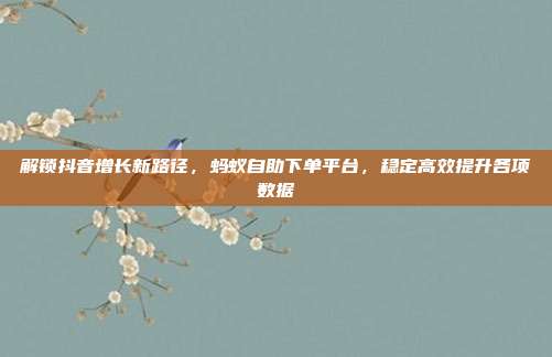 解锁抖音增长新路径,蚂蚁自助下单平台,稳定高效提升各项数据