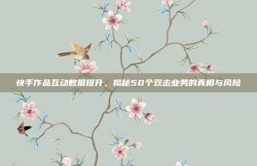 快手作品互动数据提升,揭秘50个双击业务的真相与风险