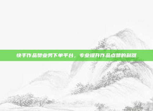 快手作品赞业务下单平台，专业提升作品点赞的利器