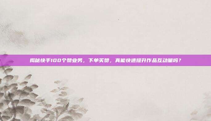 揭秘快手100个赞业务，下单买赞，真能快速提升作品互动量吗？