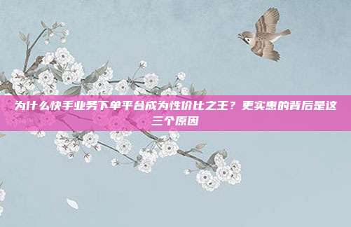 为什么快手业务下单平台成为性价比之王?更实惠的背后是这三个原因