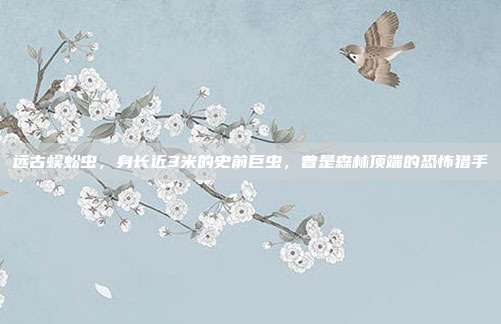 远古蜈蚣虫,身长近3米的史前巨虫,曾是森林顶端的恐怖猎手