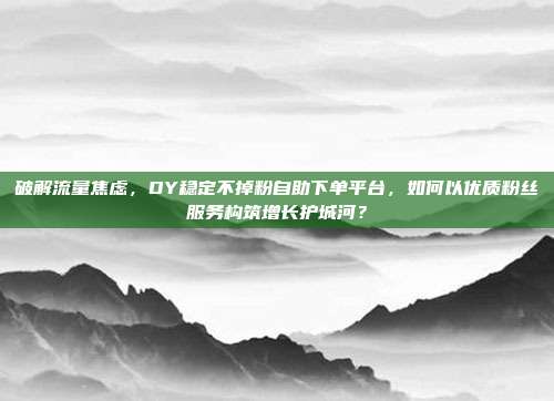 破解流量焦虑，DY稳定不掉粉自助下单平台，如何以优质粉丝服务构筑增长护城河？
