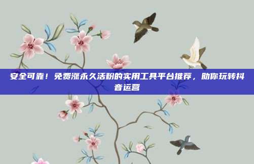 安全可靠!免费涨永久活粉的实用工具平台推荐,助你玩转抖音运营