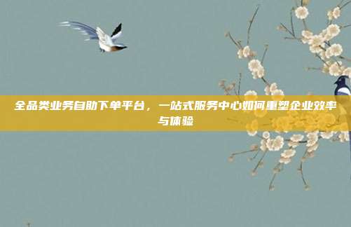 全品类业务自助下单平台,一站式服务中心如何重塑企业效率与体验