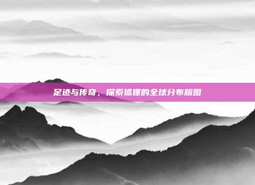 足迹与传奇，探索狐狸的全球分布版图