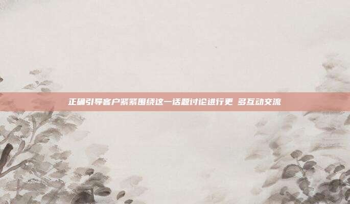 正确引导客户紧紧围绕这一话题讨论进行更更多互动交流