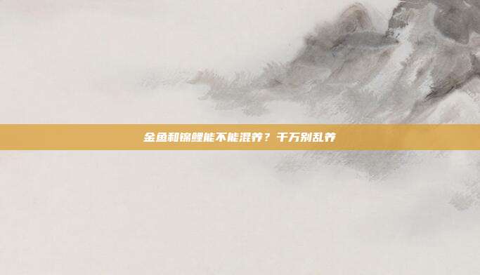 金鱼和锦鲤能不能混养？千万别乱养