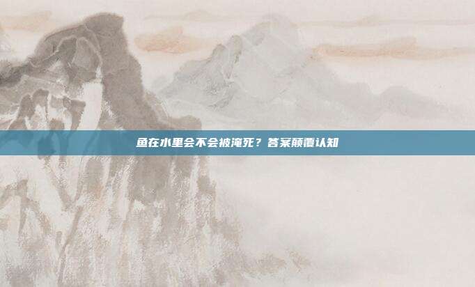 鱼在水里会不会被淹死？答案颠覆认知