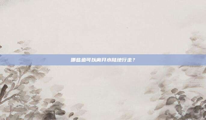 哪些鱼可以离开水陆地行走？
