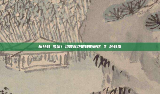 粉丝数≠流量！抖音真正值钱的是这 2 种数据