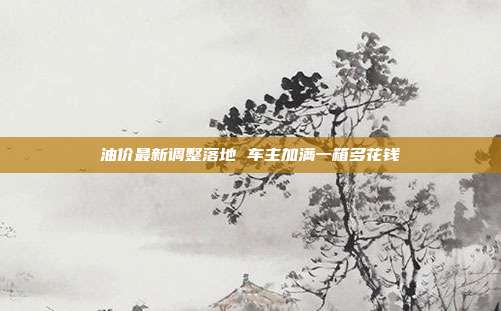 油价最新调整落地 车主加满一箱多花钱