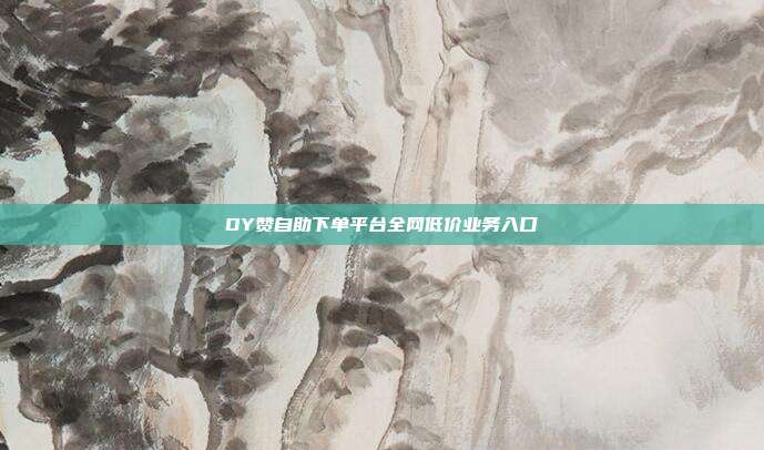 DY赞自助下单平台全网低价业务入口