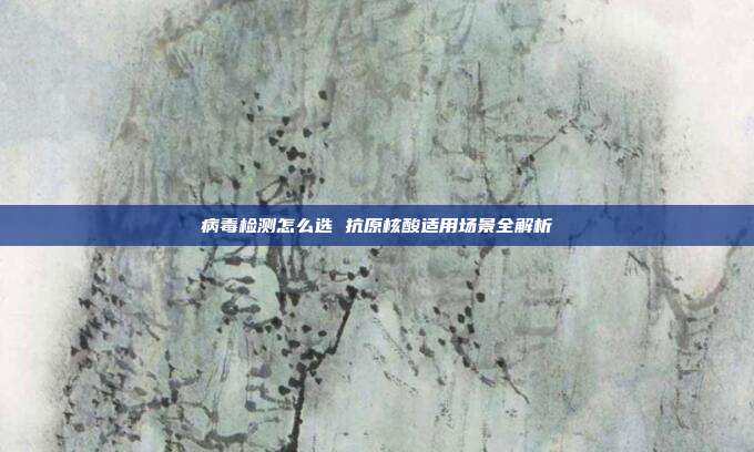 病毒检测怎么选 抗原核酸适用场景全解析