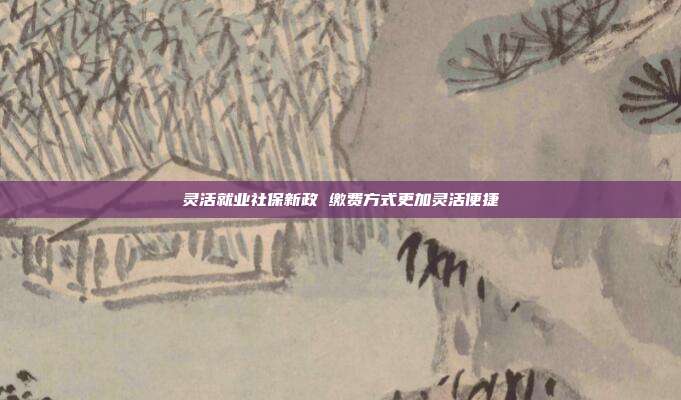 灵活就业社保新政 缴费方式更加灵活便捷