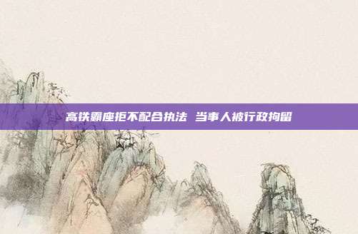 高铁霸座拒不配合执法 当事人被行政拘留