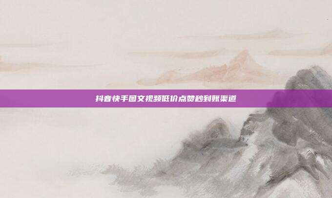 抖音快手图文视频低价点赞秒到账渠道