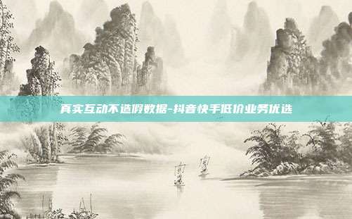 真实互动不造假数据-抖音快手低价业务优选