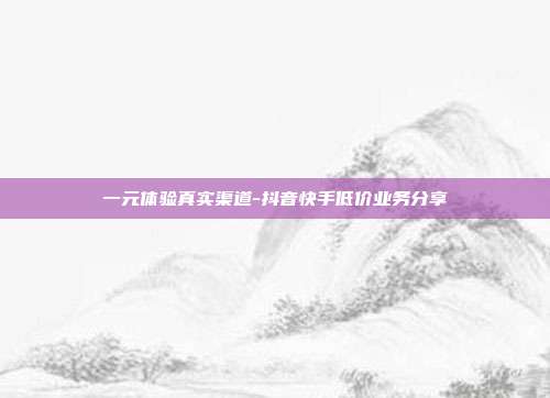 一元体验真实渠道-抖音快手低价业务分享