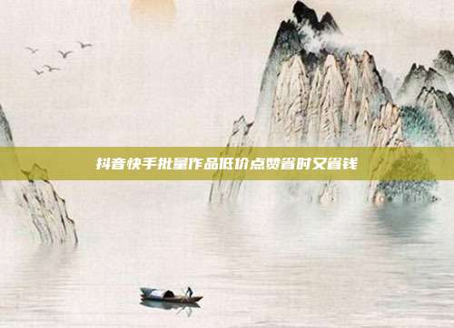 抖音快手批量作品低价点赞省时又省钱