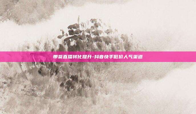 带货直播转化提升-抖音快手低价人气渠道