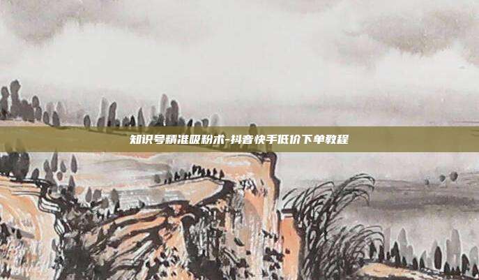知识号精准吸粉术-抖音快手低价下单教程