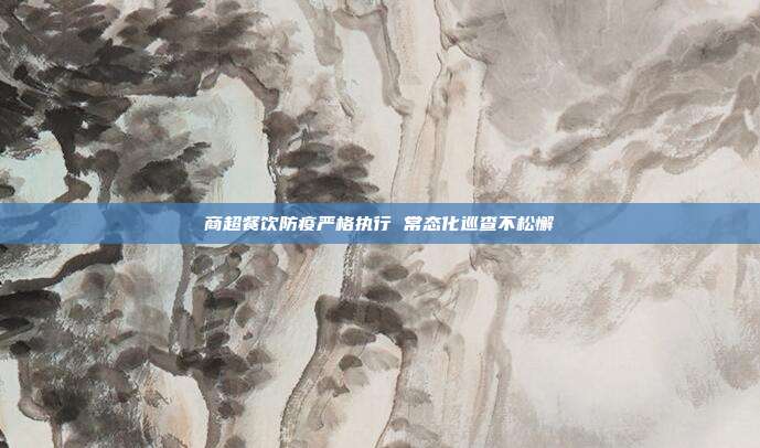 商超餐饮防疫严格执行 常态化巡查不松懈