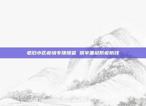 老旧小区疫情专项排查 筑牢基层防疫防线