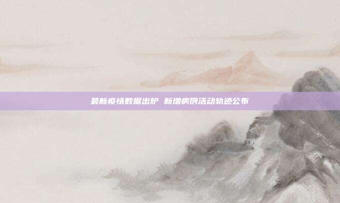 最新疫情数据出炉 新增病例活动轨迹公布