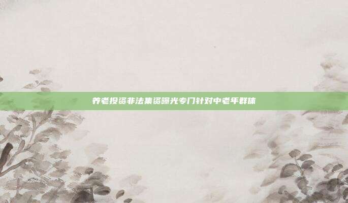 养老投资非法集资曝光专门针对中老年群体