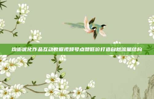 均衡优化作品互动数据视频号点赞低价打造自然流量结构