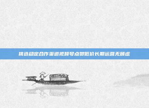 挑选稳定合作渠道视频号点赞低价长期运营无顾虑
