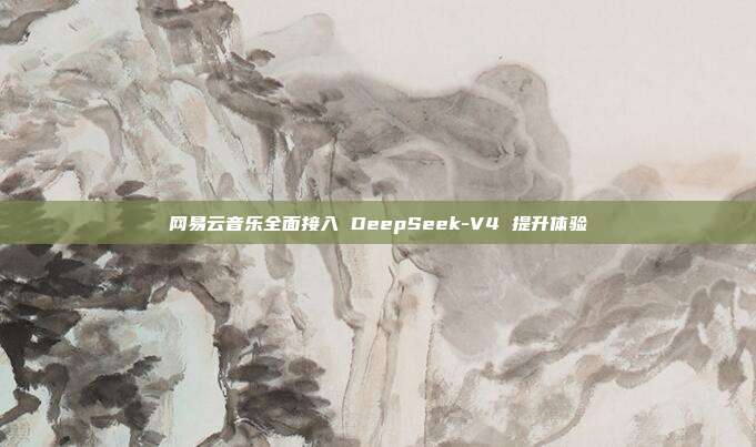 网易云音乐全面接入 DeepSeek-V4 提升体验