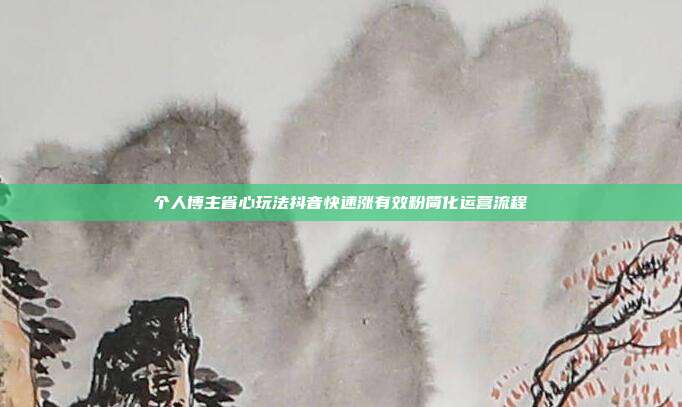 个人博主省心玩法抖音快速涨有效粉简化运营流程