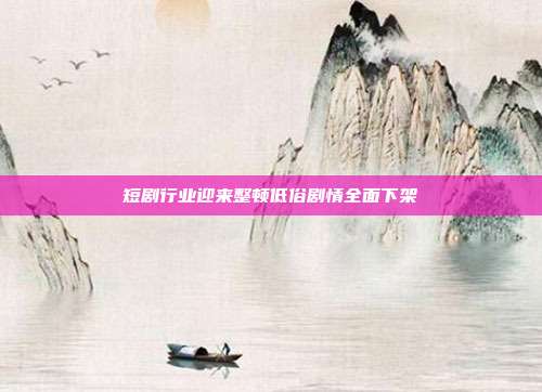 短剧行业迎来整顿低俗剧情全面下架