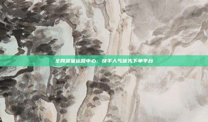 全网流量运营中心：快手人气优先下单平台
