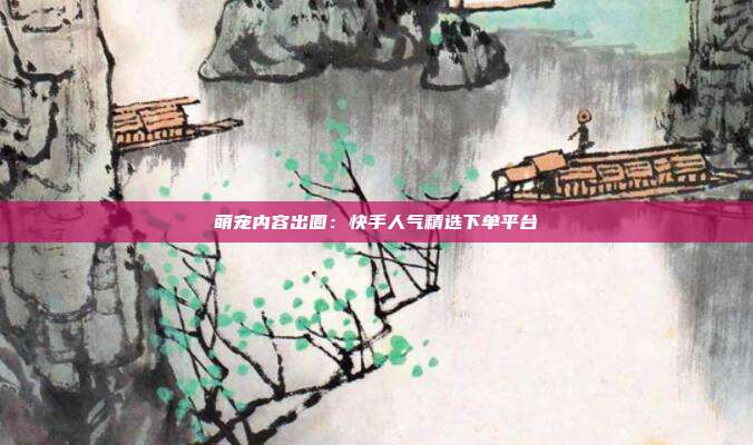 萌宠内容出圈：快手人气精选下单平台