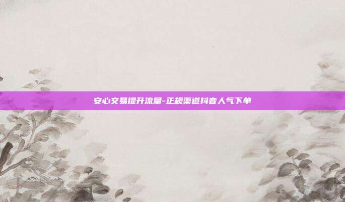 安心交易提升流量-正规渠道抖音人气下单
